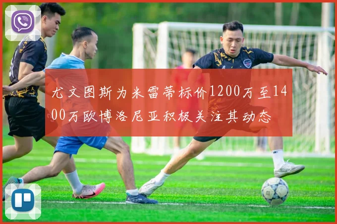 尤文图斯为米雷蒂标价1200万至1400万欧博洛尼亚积极关注其动态