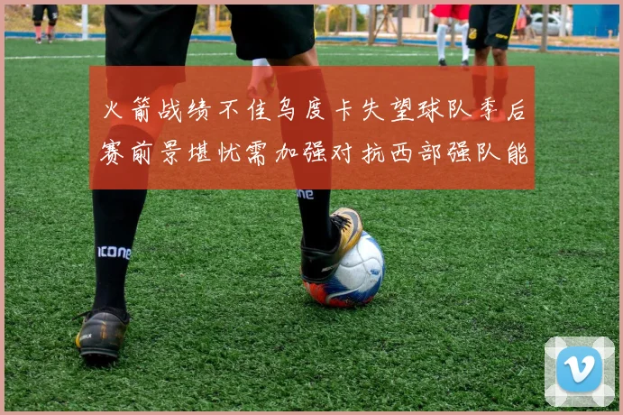 火箭战绩不佳乌度卡失望球队季后赛前景堪忧需加强对抗西部强队能力