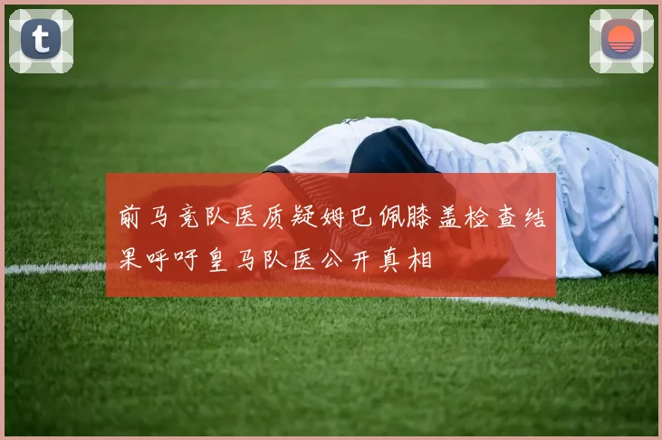前马竞队医质疑姆巴佩膝盖检查结果呼吁皇马队医公开真相
