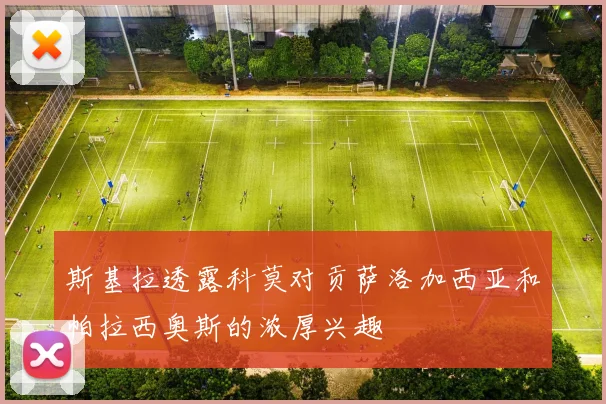 斯基拉透露科莫对贡萨洛加西亚和帕拉西奥斯的浓厚兴趣