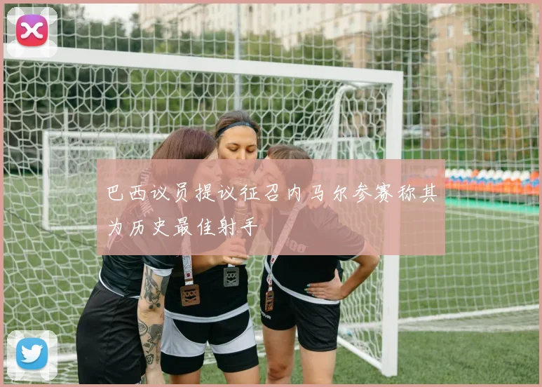 巴西议员提议征召内马尔参赛称其为历史最佳射手