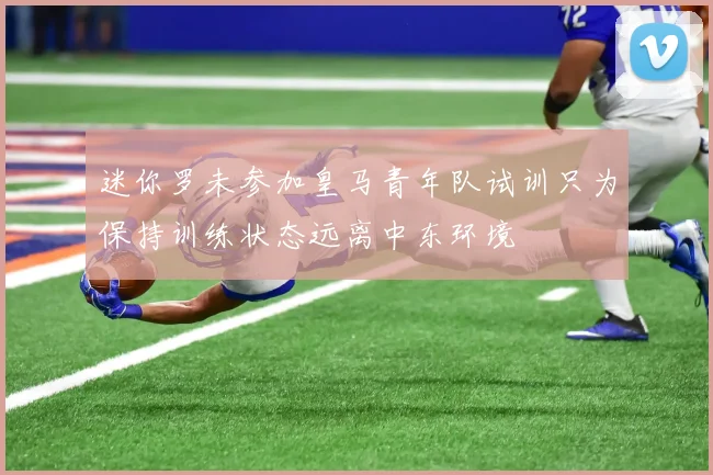 迷你罗未参加皇马青年队试训只为保持训练状态远离中东环境