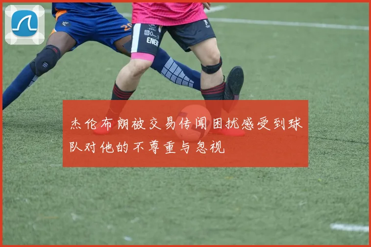 杰伦布朗被交易传闻困扰感受到球队对他的不尊重与忽视