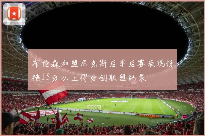 布伦森加盟尼克斯后季后赛表现惊艳15分以上得分创联盟纪录