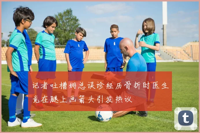 记者吐槽姆总误诊经历骨折时医生竟在腿上画箭头引发热议