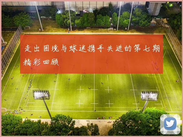 走出困境与球迷携手共进的第七期精彩回顾