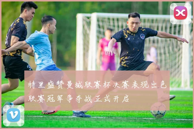 特里盛赞曼城联赛杯决赛表现出色联赛冠军争夺战正式开启