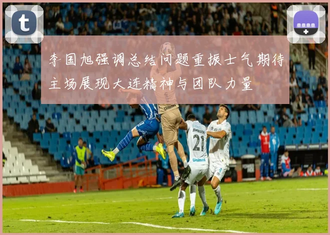 李国旭强调总结问题重振士气期待主场展现大连精神与团队力量