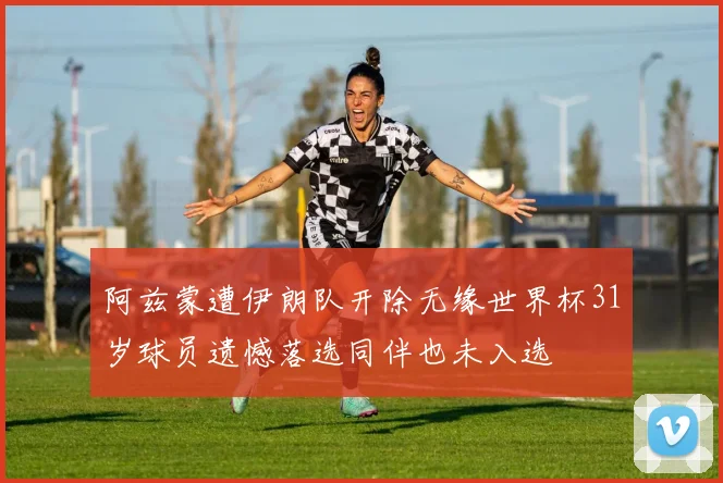 阿兹蒙遭伊朗队开除无缘世界杯31岁球员遗憾落选同伴也未入选
