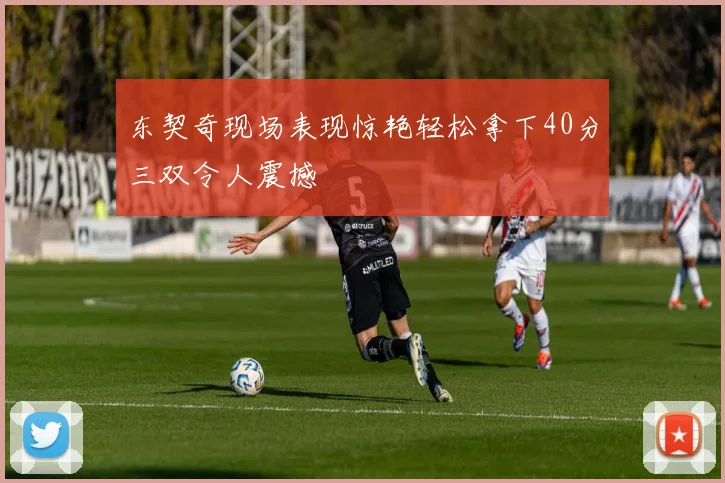东契奇现场表现惊艳轻松拿下40分三双令人震撼