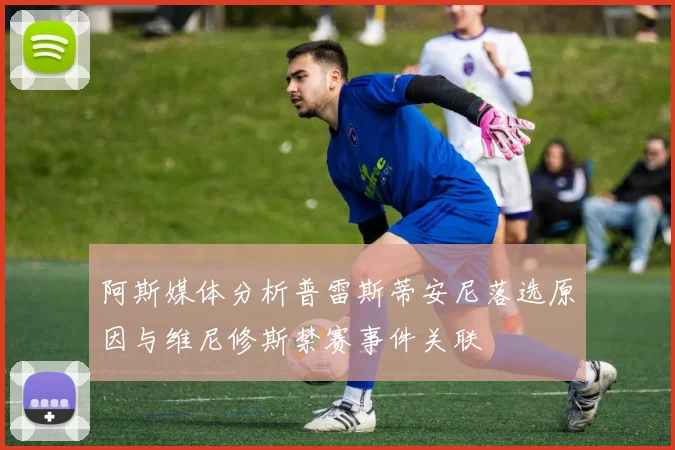 阿斯媒体分析普雷斯蒂安尼落选原因与维尼修斯禁赛事件关联