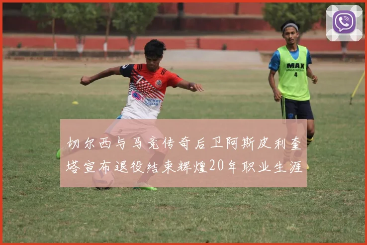 切尔西与马竞传奇后卫阿斯皮利奎塔宣布退役结束辉煌20年职业生涯