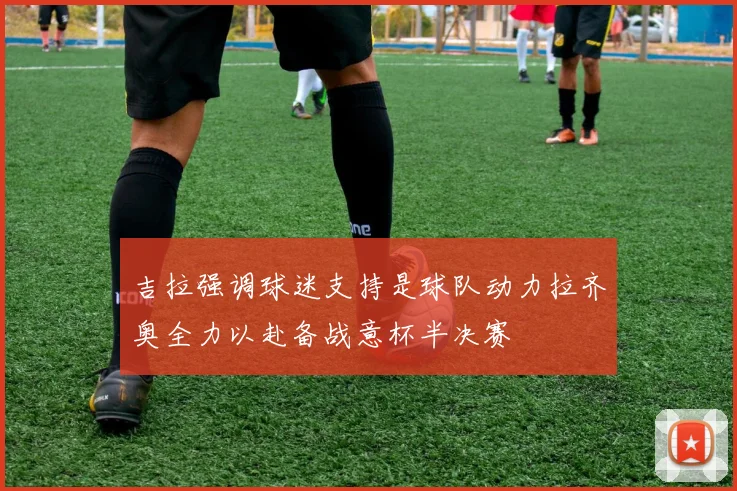 吉拉强调球迷支持是球队动力拉齐奥全力以赴备战意杯半决赛
