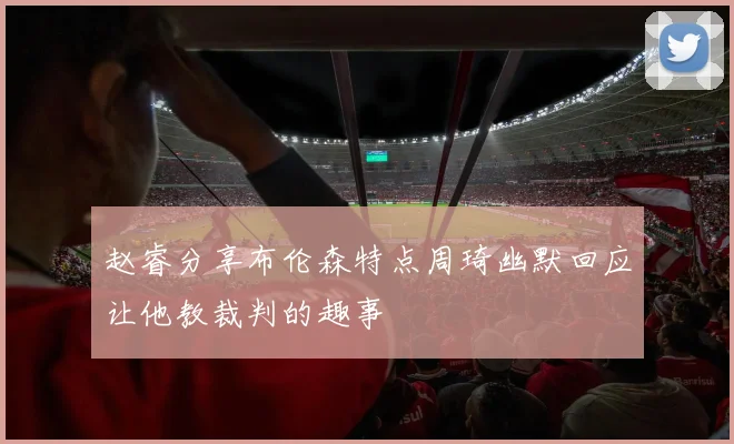 赵睿分享布伦森特点周琦幽默回应让他教裁判的趣事