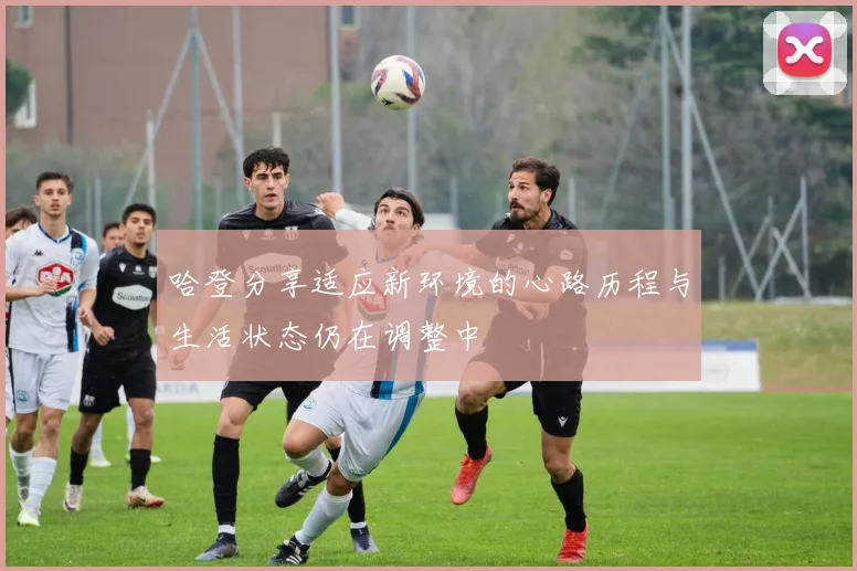 哈登分享适应新环境的心路历程与生活状态仍在调整中