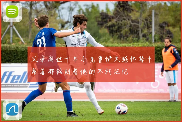 父亲离世十年小克鲁伊夫感怀每个角落都铭刻着他的不朽记忆