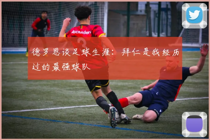 德罗恩谈足球生涯：拜仁是我经历过的最强球队