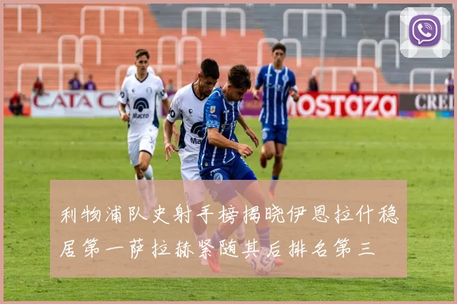 利物浦队史射手榜揭晓伊恩拉什稳居第一萨拉赫紧随其后排名第三