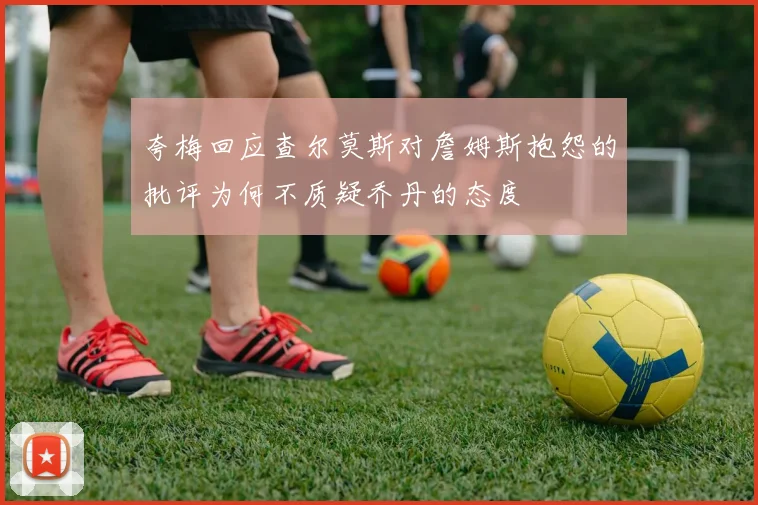 夸梅回应查尔莫斯对詹姆斯抱怨的批评为何不质疑乔丹的态度