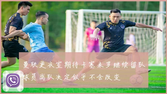 曼联更衣室期待卡塞米罗继续留队球员离队决定似乎不会改变